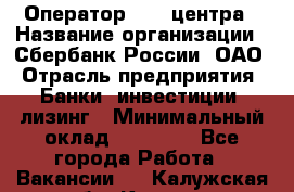 Оператор Call-центра › Название организации ­ Сбербанк России, ОАО › Отрасль предприятия ­ Банки, инвестиции, лизинг › Минимальный оклад ­ 21 000 - Все города Работа » Вакансии   . Калужская обл.,Калуга г.